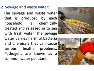 2. Sewage and waste water:
The sewage and waste water
that is produced by each
household is chemically
treated and released in to sea
with fresh water. The sewage
water carries harmful bacteria
and chemicals that can cause
serious health problems.
Pathogens are known as a
common water pollutant.
 