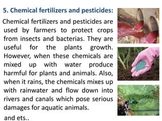 5. Chemical fertilizers and pesticides:
Chemical fertilizers and pesticides are
used by farmers to protect crops
from insects and bacterias. They are
useful for the plants growth.
However, when these chemicals are
mixed up with water produce
harmful for plants and animals. Also,
when it rains, the chemicals mixes up
with rainwater and flow down into
rivers and canals which pose serious
damages for aquatic animals.
and ets..
 