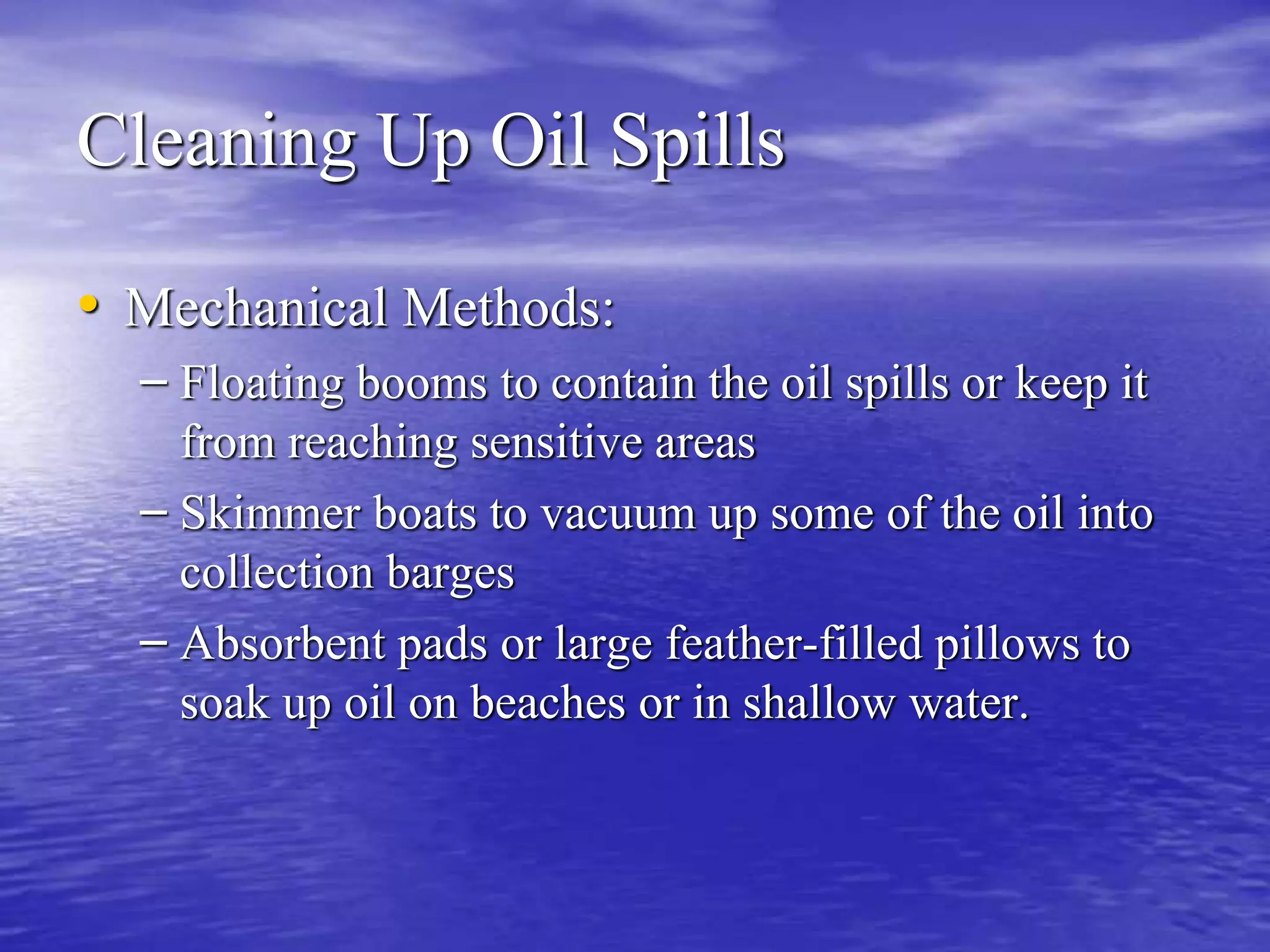 Cleaning Up Oil Spills
• Mechanical Methods:
– Floating booms to contain the oil spills or keep it
from reaching sensitive areas
– Skimmer boats to vacuum up some of the oil into
collection barges
– Absorbent pads or large feather-filled pillows to
soak up oil on beaches or in shallow water.
 