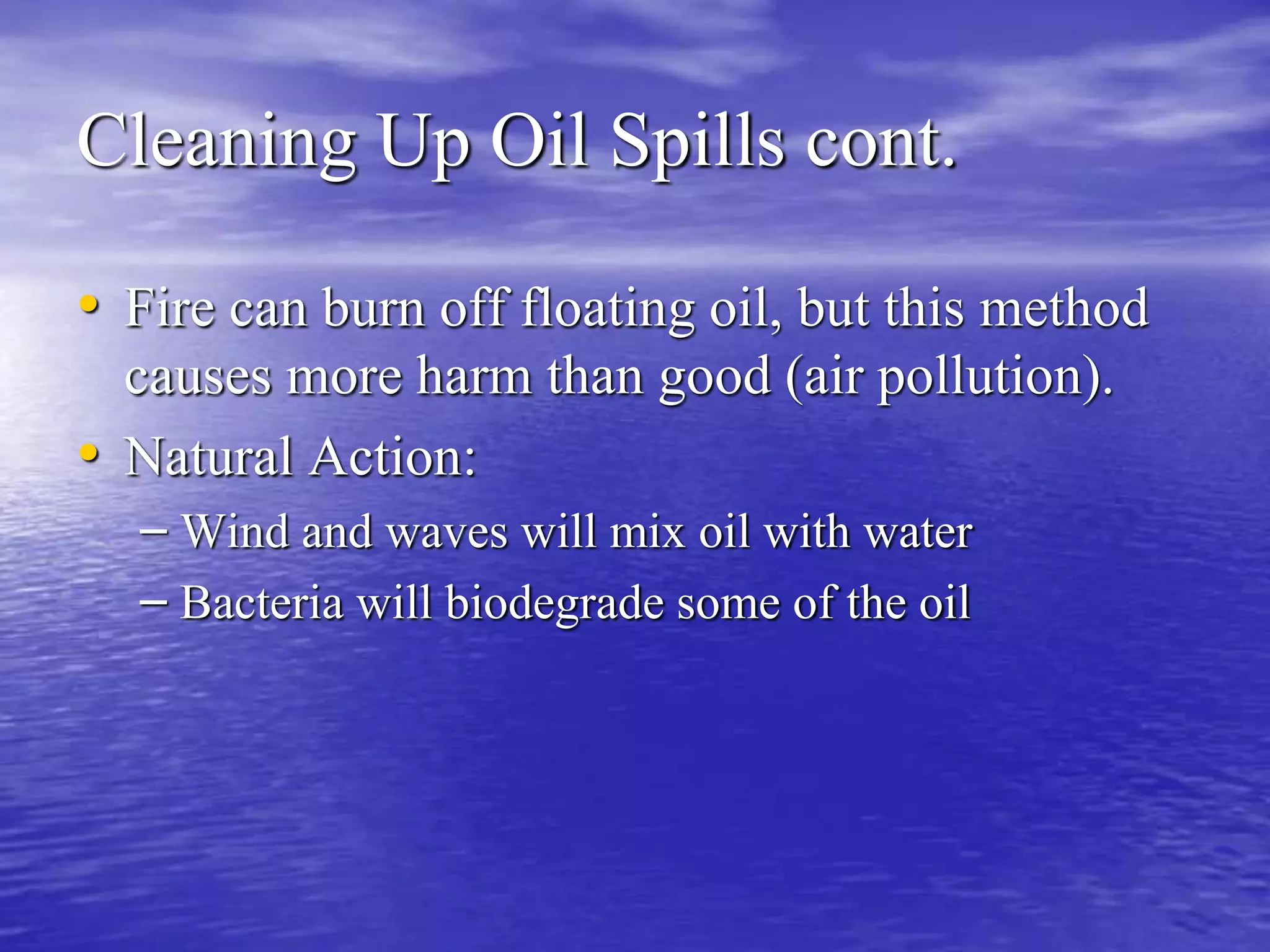 Cleaning Up Oil Spills cont.
• Fire can burn off floating oil, but this method
causes more harm than good (air pollution).
• Natural Action:
– Wind and waves will mix oil with water
– Bacteria will biodegrade some of the oil
 