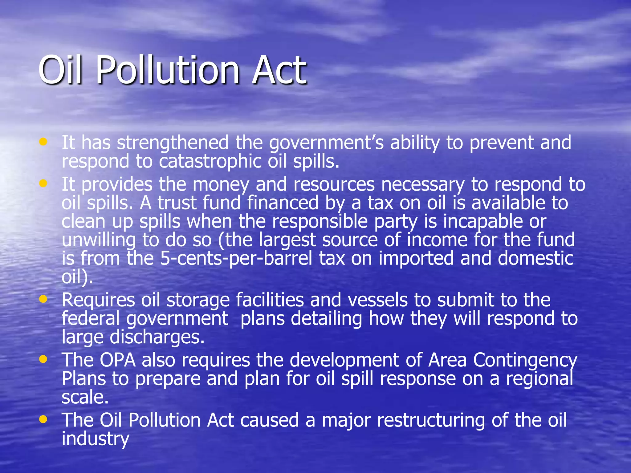 Oil Pollution Act
• It has strengthened the government’s ability to prevent and
respond to catastrophic oil spills.
• It provides the money and resources necessary to respond to
oil spills. A trust fund financed by a tax on oil is available to
clean up spills when the responsible party is incapable or
unwilling to do so (the largest source of income for the fund
is from the 5-cents-per-barrel tax on imported and domestic
oil).
• Requires oil storage facilities and vessels to submit to the
federal government plans detailing how they will respond to
large discharges.
• The OPA also requires the development of Area Contingency
Plans to prepare and plan for oil spill response on a regional
scale.
• The Oil Pollution Act caused a major restructuring of the oil
industry
 