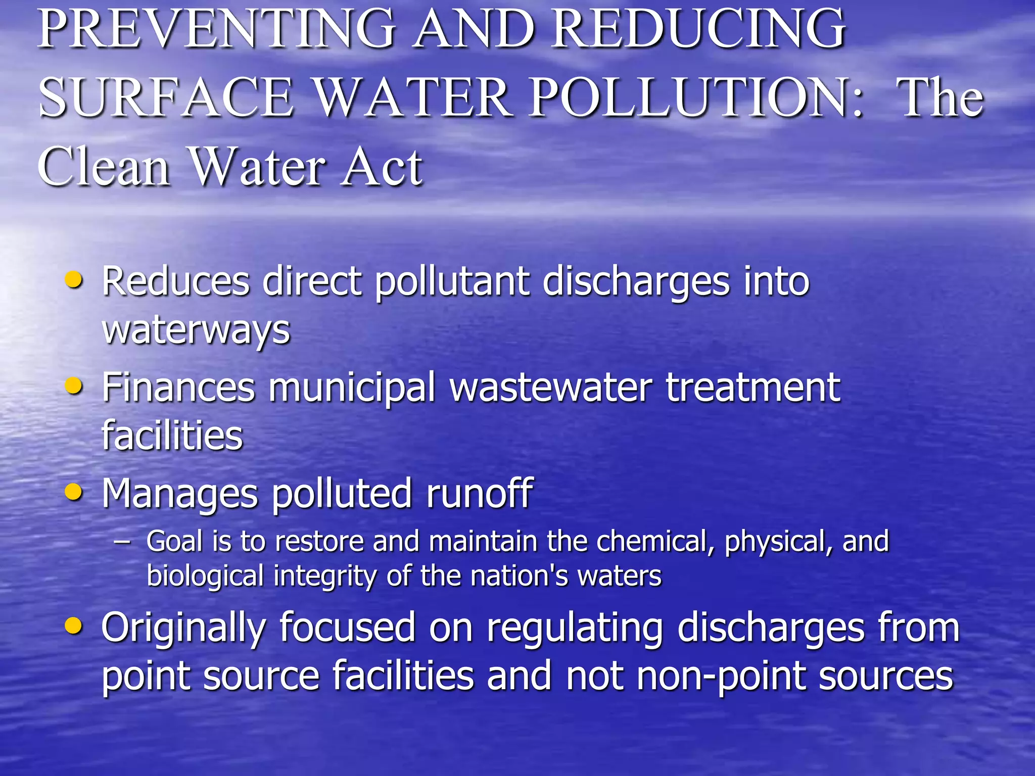 PREVENTING AND REDUCING
SURFACE WATER POLLUTION: The
Clean Water Act
• Reduces direct pollutant discharges into
waterways
• Finances municipal wastewater treatment
facilities
• Manages polluted runoff
– Goal is to restore and maintain the chemical, physical, and
biological integrity of the nation's waters
• Originally focused on regulating discharges from
point source facilities and not non-point sources
 