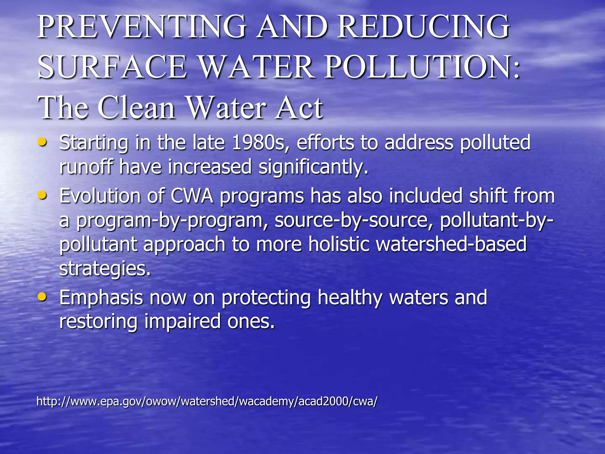 PREVENTING AND REDUCING
SURFACE WATER POLLUTION:
The Clean Water Act
• Starting in the late 1980s, efforts to address polluted
runoff have increased significantly.
• Evolution of CWA programs has also included shift from
a program-by-program, source-by-source, pollutant-by-
pollutant approach to more holistic watershed-based
strategies.
• Emphasis now on protecting healthy waters and
restoring impaired ones.
http://www.epa.gov/owow/watershed/wacademy/acad2000/cwa/
 