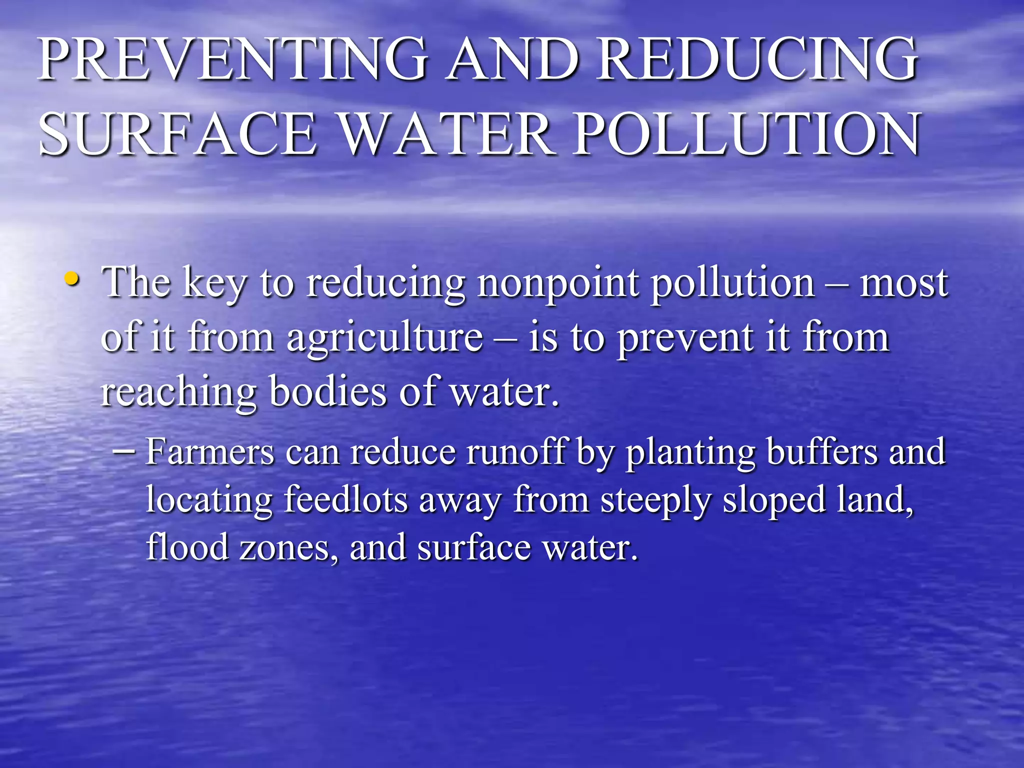 PREVENTING AND REDUCING
SURFACE WATER POLLUTION
• The key to reducing nonpoint pollution – most
of it from agriculture – is to prevent it from
reaching bodies of water.
– Farmers can reduce runoff by planting buffers and
locating feedlots away from steeply sloped land,
flood zones, and surface water.
 