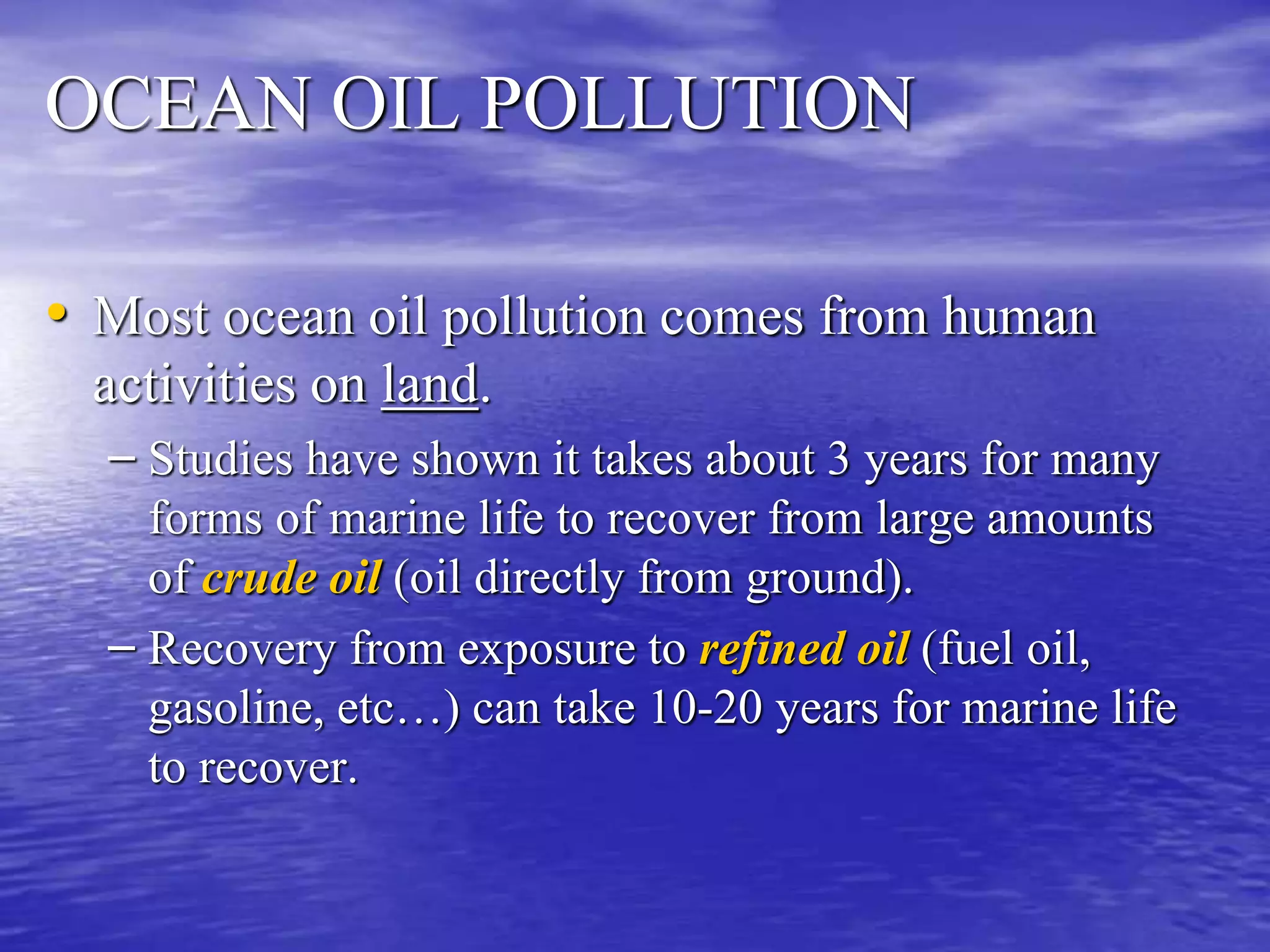 OCEAN OIL POLLUTION
• Most ocean oil pollution comes from human
activities on land.
– Studies have shown it takes about 3 years for many
forms of marine life to recover from large amounts
of crude oil (oil directly from ground).
– Recovery from exposure to refined oil (fuel oil,
gasoline, etc…) can take 10-20 years for marine life
to recover.
 