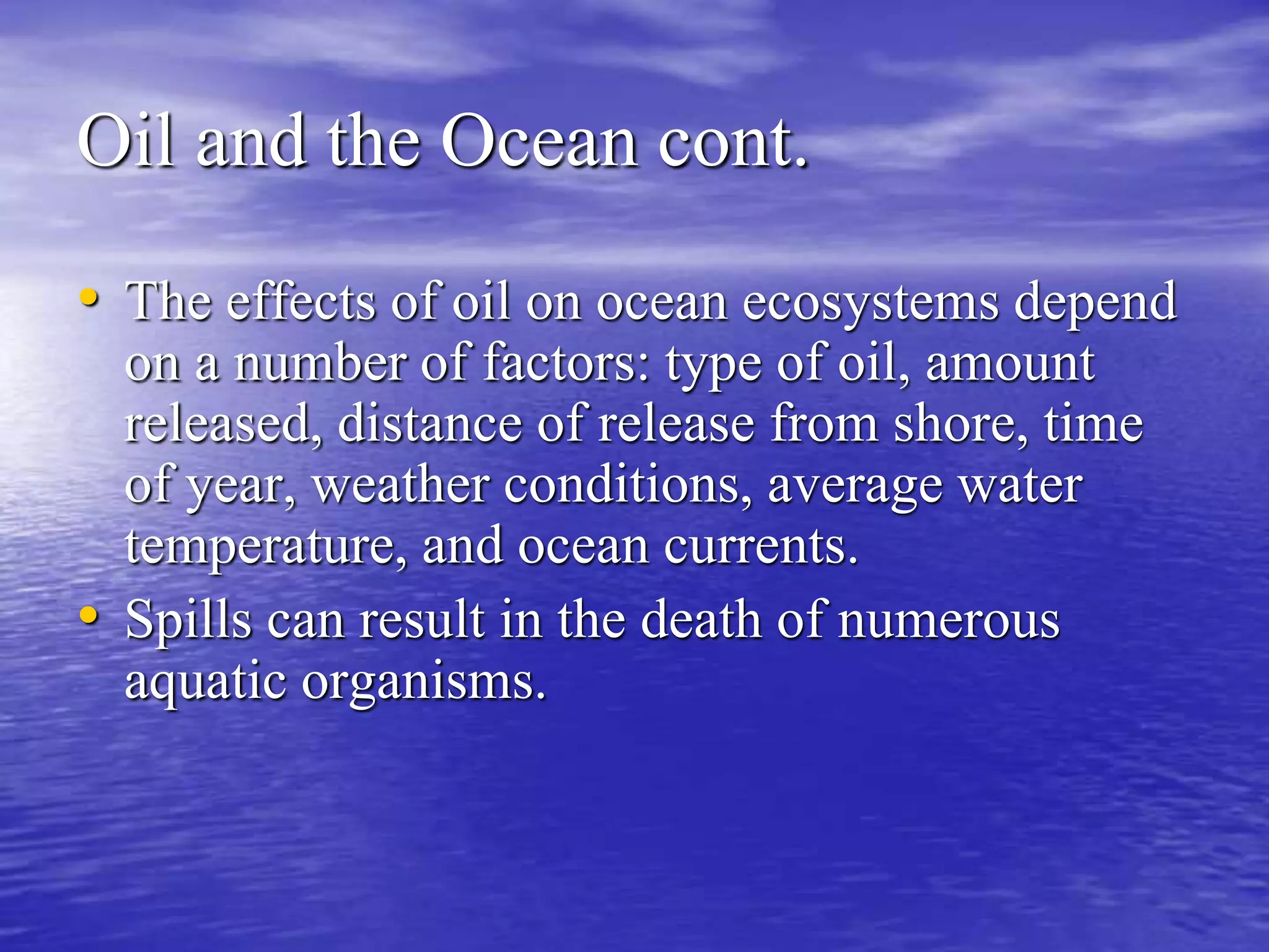 Oil and the Ocean cont.
• The effects of oil on ocean ecosystems depend
on a number of factors: type of oil, amount
released, distance of release from shore, time
of year, weather conditions, average water
temperature, and ocean currents.
• Spills can result in the death of numerous
aquatic organisms.
 