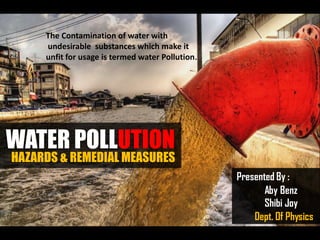 The Contamination of water with
undesirable substances which make it
unfit for usage is termed water Pollution .

WATER POLLUTION

HAZARDS & REMEDIAL MEASURES
Presented By :
Aby Benz
Shibi Joy
Dept. Of Physics

 