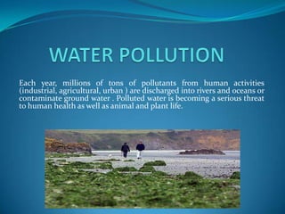 Each year, millions of tons of pollutants from human activities
(industrial, agricultural, urban ) are discharged into rivers and oceans or
contaminate ground water . Polluted water is becoming a serious threat
to human health as well as animal and plant life.
 
