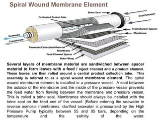 Spiral Wound Membrane Element
Several layers of membrane material are sandwiched between spacer
material to form leaves with a feed / reject channel and a product channel.
These leaves are then rolled around a central product collection tube. This
assembly is referred to as a spiral wound membrane element. The spiral
wound membrane element is installed in a pressure vessel. A seal between
the outside of the membrane and the inside of the pressure vessel prevents
the feed water from flowing between the membrane and pressure vessel.
This is called a brine seal. Membranes should always be installed with the
brine seal on the feed end of the vessel. (Before entering the seawater in
reverse osmosis membranes, clarified seawater is pressurized by the High
Pressure Pump typically between 55 and 85 bars, depending on the
temperature and the salinity of the water.
 