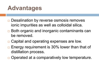 Advantages
 Desalination by reverse osmosis removes
ionic impurities as well as colloidal silica.
 Both organic and inorganic contaminants can
be removed.
 Capital and operating expenses are low.
 Energy requirement is 30% lower than that of
distillation process.
 Operated at a comparatively low temperature.
 