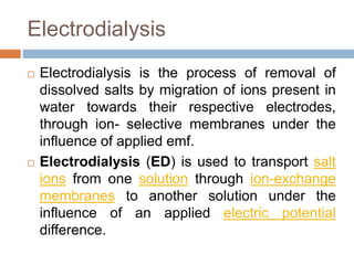 Electrodialysis
 Electrodialysis is the process of removal of
dissolved salts by migration of ions present in
water towards their respective electrodes,
through ion- selective membranes under the
influence of applied emf.
 Electrodialysis (ED) is used to transport salt
ions from one solution through ion-exchange
membranes to another solution under the
influence of an applied electric potential
difference.
 