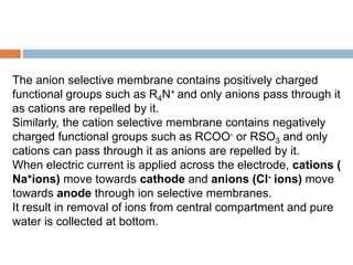 The anion selective membrane contains positively charged
functional groups such as R4N+ and only anions pass through it
as cations are repelled by it.
Similarly, the cation selective membrane contains negatively
charged functional groups such as RCOO- or RSO3 and only
cations can pass through it as anions are repelled by it.
When electric current is applied across the electrode, cations (
Na+ions) move towards cathode and anions (CI- ions) move
towards anode through ion selective membranes.
It result in removal of ions from central compartment and pure
water is collected at bottom.
 