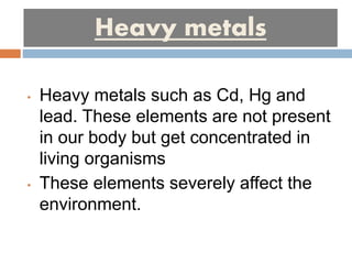 Heavy metals
• Heavy metals such as Cd, Hg and
lead. These elements are not present
in our body but get concentrated in
living organisms
• These elements severely affect the
environment.
 