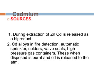 Cadmium
 SOURCES
1. During extraction of Zn Cd is released as
a biproduct.
2. Cd alloys in fire detection. automatic
sprinkler, solders, valve seals, high
pressure gas containers. These when
disposed is burnt and cd is released to the
atm.
 