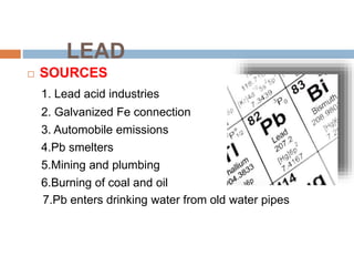 LEAD
 SOURCES
1. Lead acid industries
2. Galvanized Fe connection
3. Automobile emissions
4.Pb smelters
5.Mining and plumbing
6.Burning of coal and oil
7.Pb enters drinking water from old water pipes
 