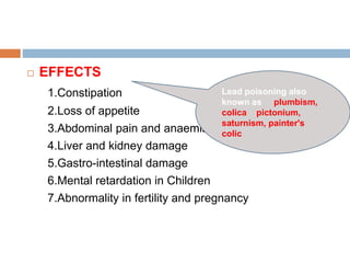  EFFECTS
1.Constipation
2.Loss of appetite
3.Abdominal pain and anaemia
4.Liver and kidney damage
5.Gastro-intestinal damage
6.Mental retardation in Children
7.Abnormality in fertility and pregnancy
Lead poisoning also
known as plumbism,
colica pictonium,
saturnism, painter's
colic
 