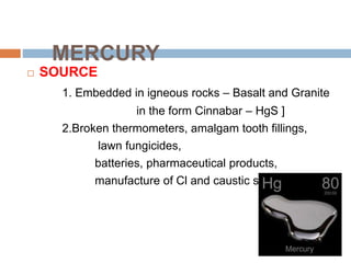 MERCURY
 SOURCE
1. Embedded in igneous rocks – Basalt and Granite
in the form Cinnabar – HgS ]
2.Broken thermometers, amalgam tooth fillings,
lawn fungicides,
batteries, pharmaceutical products,
manufacture of Cl and caustic soda
 