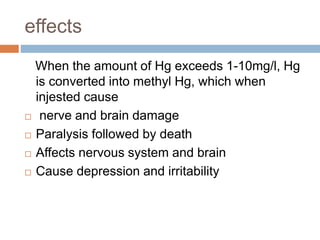 effects
When the amount of Hg exceeds 1-10mg/l, Hg
is converted into methyl Hg, which when
injested cause
 nerve and brain damage
 Paralysis followed by death
 Affects nervous system and brain
 Cause depression and irritability
 