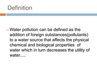 Definition
 Water pollution can be defined as the
addition of foreign substances(pollutants)
to a water source that affects the physical
chemical and biological properties of
water which in turn decreases the utility of
water.....
 
