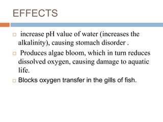 EFFECTS
 increase pH value of water (increases the
alkalinity), causing stomach disorder .
 Produces algae bloom, which in turn reduces
dissolved oxygen, causing damage to aquatic
life.
 Blocks oxygen transfer in the gills of fish.
 