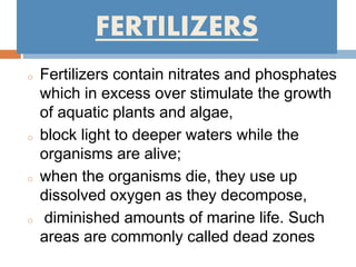 FERTILIZERS
o Fertilizers contain nitrates and phosphates
which in excess over stimulate the growth
of aquatic plants and algae,
o block light to deeper waters while the
organisms are alive;
o when the organisms die, they use up
dissolved oxygen as they decompose,
o diminished amounts of marine life. Such
areas are commonly called dead zones
 