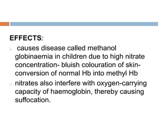 Cont…
EFFECTS:
o causes disease called methanol
globinaemia in children due to high nitrate
concentration- bluish colouration of skin-
conversion of normal Hb into methyl Hb
o nitrates also interfere with oxygen-carrying
capacity of haemoglobin, thereby causing
suffocation.
 