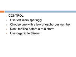 Cont…
o CONTROL
1. Use fertilizers sparingly
2. Choose one with a low phosphorous number.
3. Don’t fertilize before a rain storm.
4. Use organic fertilizers.
 