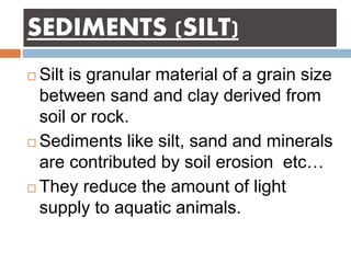 SEDIMENTS (SILT)
 Silt is granular material of a grain size
between sand and clay derived from
soil or rock.
 Sediments like silt, sand and minerals
are contributed by soil erosion etc…
 They reduce the amount of light
supply to aquatic animals.
 