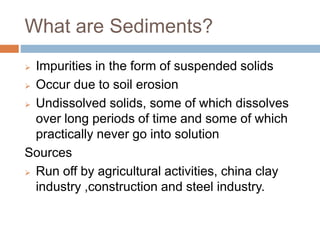 What are Sediments?
 Impurities in the form of suspended solids
 Occur due to soil erosion
 Undissolved solids, some of which dissolves
over long periods of time and some of which
practically never go into solution
Sources
 Run off by agricultural activities, china clay
industry ,construction and steel industry.
 