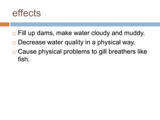 effects
 Fill up dams, make water cloudy and muddy.
 Decrease water quality in a physical way.
 Cause physical problems to gill breathers like
fish.
 
