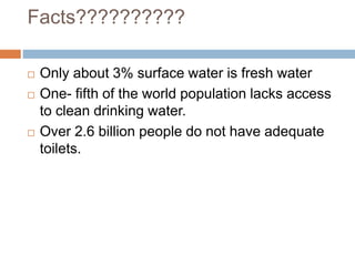 Facts??????????
 Only about 3% surface water is fresh water
 One- fifth of the world population lacks access
to clean drinking water.
 Over 2.6 billion people do not have adequate
toilets.
 