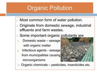 Organic Pollution
 Most common form of water pollution.
 Originate from domestic sewage, industrial
effluents and farm wastes.
 Some important organic pollutants are
1) Domestic waste – sewage
with organic matter
2) Infectious agents - sewage
from municipalities causing
microorganisms
3) Organic chemicals – pesticides, insecticides etc.
 