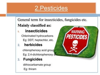 2.Pesticides
General term for insecticides, fungicides etc.
Mainly classified as:
1. insecticides
Chlorinated hydrocarbons
Eg: DDT, heptachlor, etc.
2. herbicides
chlorophenoxy acid group
Eg: 2,4-dichlorophenoxy acid
2. Fungicides
dithiocarbamate group
Eg: thiram
 