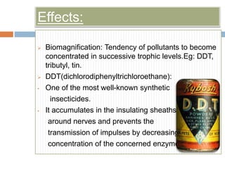 Effects:
 Biomagnification: Tendency of pollutants to become
concentrated in successive trophic levels.Eg: DDT,
tributyl, tin.
 DDT(dichlorodiphenyltrichloroethane):
• One of the most well-known synthetic
insecticides.
• It accumulates in the insulating sheaths
around nerves and prevents the
transmission of impulses by decreasing the
concentration of the concerned enzyme.
 