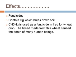 Effects……………….
 Fungicides
 Contain Hg which break down soil.
 CH3Hg is used as a fungicide in Iraq for wheat
crop. The bread made from this wheat caused
the death of many human beings.
 