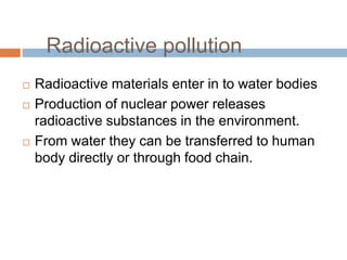  Radioactive materials enter in to water bodies
 Production of nuclear power releases
radioactive substances in the environment.
 From water they can be transferred to human
body directly or through food chain.
Radioactive pollution
 