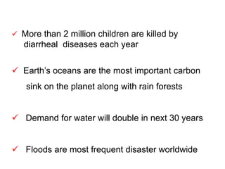  More than 2 million children are killed by
diarrheal diseases each year
 Earth’s oceans are the most important carbon
sink on the planet along with rain forests
 Demand for water will double in next 30 years
 Floods are most frequent disaster worldwide
 