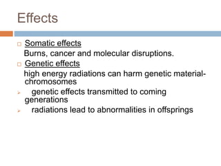  Somatic effects
Burns, cancer and molecular disruptions.
 Genetic effects
high energy radiations can harm genetic material-
chromosomes
 genetic effects transmitted to coming
generations
 radiations lead to abnormalities in offsprings
Effects
 