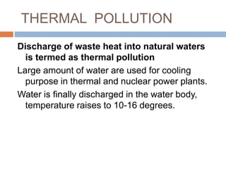 Discharge of waste heat into natural waters
is termed as thermal pollution
Large amount of water are used for cooling
purpose in thermal and nuclear power plants.
Water is finally discharged in the water body,
temperature raises to 10-16 degrees.
THERMAL POLLUTION
 