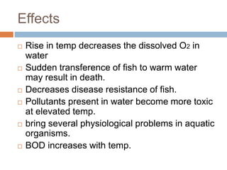 Effects
 Rise in temp decreases the dissolved O2 in
water
 Sudden transference of fish to warm water
may result in death.
 Decreases disease resistance of fish.
 Pollutants present in water become more toxic
at elevated temp.
 bring several physiological problems in aquatic
organisms.
 BOD increases with temp.
 
