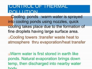 CONTROL OF THERMAL
POLLUTION
 Cooling ponds :warm water is sprayed
into cooling ponds using nozzles, quick
cooling takes place due to the formation of
fine droplets having large surface area.
Cooling towers :transfer waste heat to
atmosphere thru evaporation/heat transfer
Warm water is first stored in earth like
ponds. Natural evaporation brings down
temp, then discharged into nearby water
 