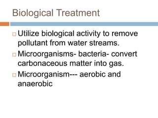 Biological Treatment
 Utilize biological activity to remove
pollutant from water streams.
 Microorganisms- bacteria- convert
carbonaceous matter into gas.
 Microorganism--- aerobic and
anaerobic
 