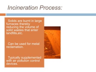Incineration Process:
Solids are burnt in large
furnaces thereby
reducing the volume of
solid wastes that enter
landfills,etc.
Can be used for metal
reclamation.
Typically supplemented
with air pollution control
devices.
 