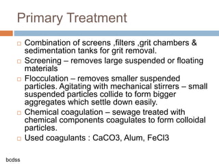  Combination of screens ,filters ,grit chambers &
sedimentation tanks for grit removal.
 Screening – removes large suspended or floating
materials
 Flocculation – removes smaller suspended
particles. Agitating with mechanical stirrers – small
suspended particles collide to form bigger
aggregates which settle down easily.
 Chemical coagulation – sewage treated with
chemical components coagulates to form colloidal
particles.
 Used coagulants : CaCO3, Alum, FeCl3
Primary Treatment
bcdss
 