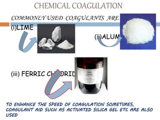 CHEMICAL COAGULATION
COMMONLY USED COAGULANTS ARE
(i)LIME
(ii)ALUMS
(iii) FERRIC CHLORIDE
TO ENHANCE THE SPEED OF COAGULATION SOMETIMES,
COAGULANT AID SUCH AS ACTIVATED SILICA GEL ETC ARE ALSO
USED
 