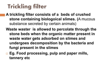 Trickling filter
A trickling filter consists of a beds of crushed
stone containing biologoical slimes. (A mucous
substance secreted by certain animals)
Waste waster is allowed to percolate through the
stone beds when the organic matter present in
waste water gets adsorbed on slimes and
undergoes decomposition by the bacteria and
fungi present in the slimes
 Eg. Food processing, pulp and paper mills,
tannery etc
 
