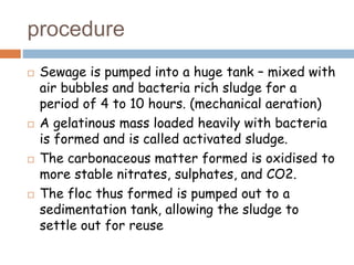 procedure
 Sewage is pumped into a huge tank – mixed with
air bubbles and bacteria rich sludge for a
period of 4 to 10 hours. (mechanical aeration)
 A gelatinous mass loaded heavily with bacteria
is formed and is called activated sludge.
 The carbonaceous matter formed is oxidised to
more stable nitrates, sulphates, and CO2.
 The floc thus formed is pumped out to a
sedimentation tank, allowing the sludge to
settle out for reuse
 