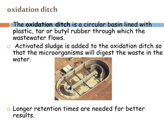 oxidation ditch
 The oxidation ditch is a circular basin lined with
plastic, tar or butyl rubber through which the
wastewater flows.
 Activated sludge is added to the oxidation ditch so
that the microorganisms will digest the waste in the
water.
 Longer retention times are needed for better
results.
 
