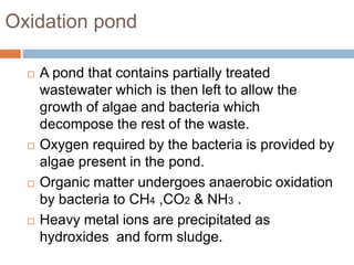 Oxidation pond
 A pond that contains partially treated
wastewater which is then left to allow the
growth of algae and bacteria which
decompose the rest of the waste.
 Oxygen required by the bacteria is provided by
algae present in the pond.
 Organic matter undergoes anaerobic oxidation
by bacteria to CH4 ,CO2 & NH3 .
 Heavy metal ions are precipitated as
hydroxides and form sludge.
 