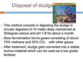 Disposal of sludge
 This method consists in digesting the sludge in
circular digestors 6-10 meter deep maintained at
35degree celcius and pH 7-8 for about a month.
 Slow fermentation forms gases consisting of about
70% methane and 30% CO2 with other gases.
 After treatment, sludge gets converted into a stable
humus material which can be used as a low grade
fertilizer.
 